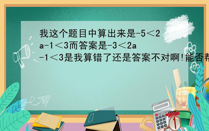 我这个题目中算出来是-5＜2a-1＜3而答案是-3＜2a-1＜3是我算错了还是答案不对啊!能否帮我算算谢谢!