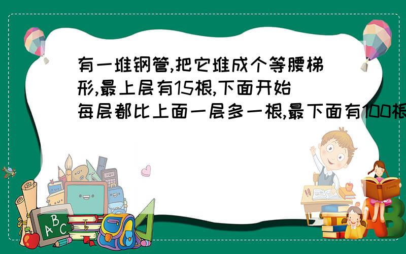 有一堆钢管,把它堆成个等腰梯形,最上层有15根,下面开始每层都比上面一层多一根,最下面有100根,一共