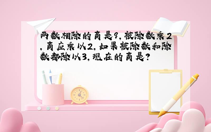 两数相除的商是9,被除数乘2,商应乘以2,如果被除数和除数都除以3,现在的商是?