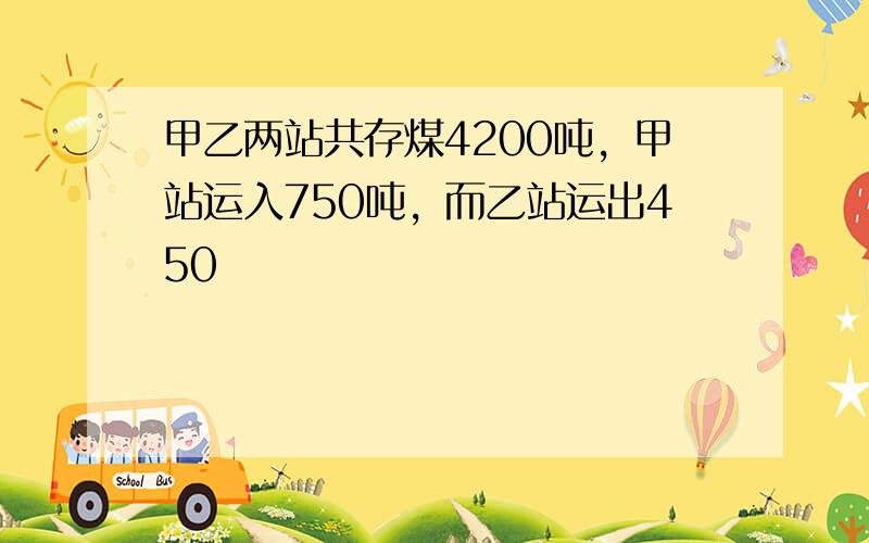 甲乙两站共存煤4200吨，甲站运入750吨，而乙站运出450