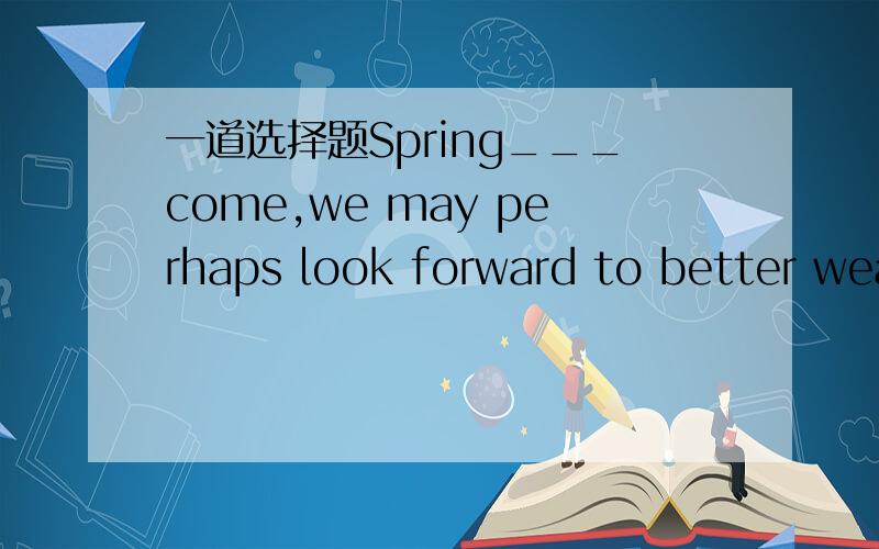 一道选择题Spring___come,we may perhaps look forward to better wea