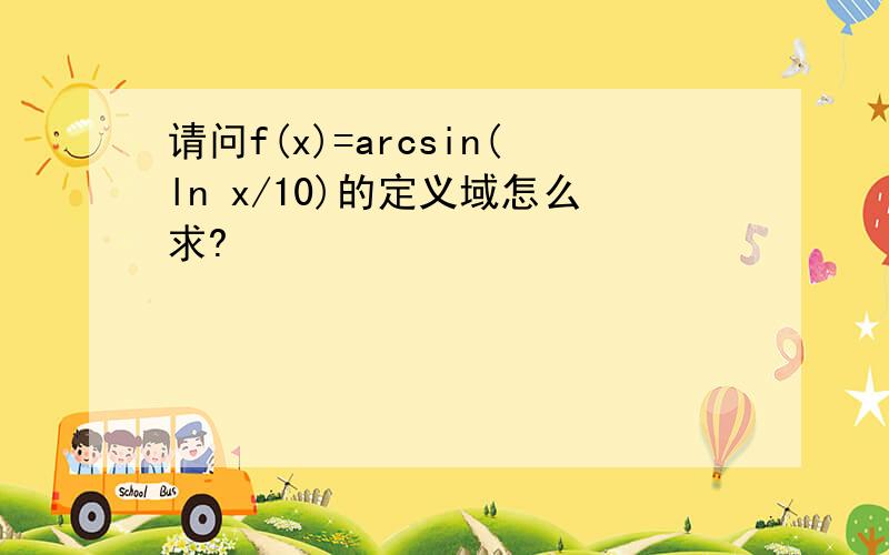 请问f(x)=arcsin(ln x/10)的定义域怎么求?