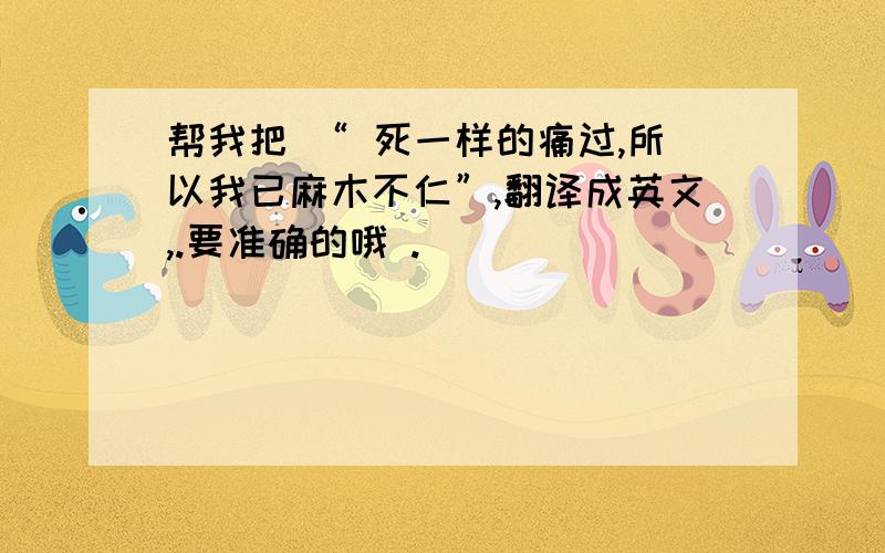 帮我把 “ 死一样的痛过,所以我已麻木不仁”,翻译成英文,.要准确的哦 .