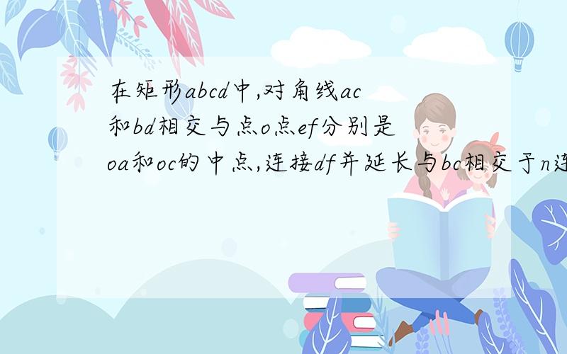 在矩形abcd中,对角线ac和bd相交与点o点ef分别是oa和oc的中点,连接df并延长与bc相交于n连接ne并延长与a