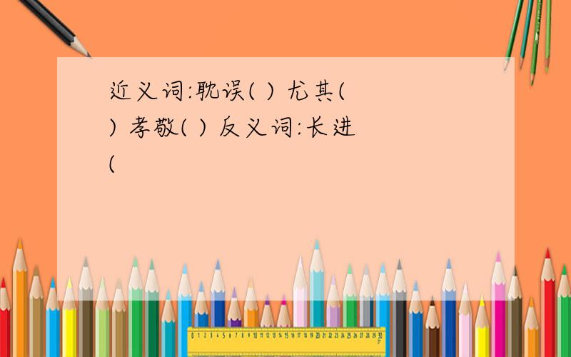 近义词:耽误( ) 尤其( ) 孝敬( ) 反义词:长进(