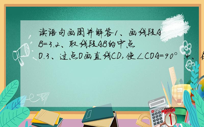 读语句画图并解答1、画线段AB=3.2、取线段AB的中点O.3、过点O画直线CD,使∠COA=90°.4、在直线CD上任