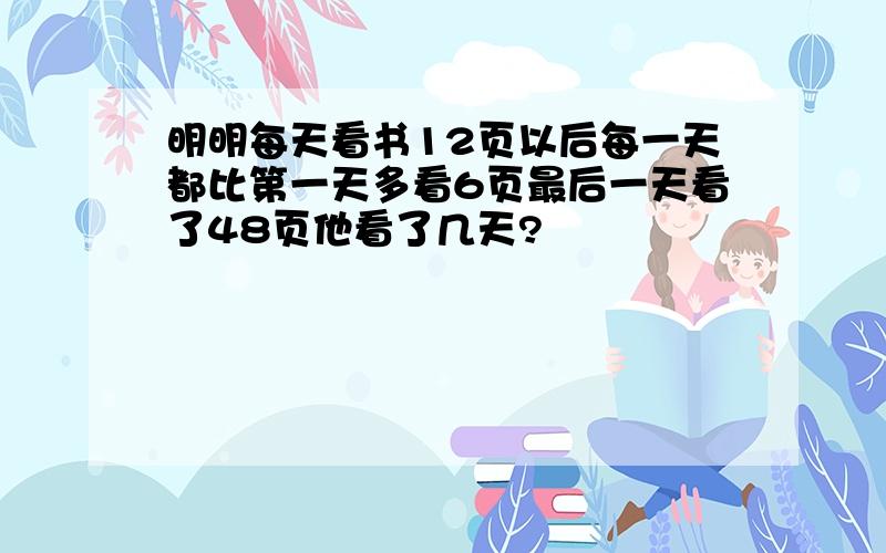 明明每天看书12页以后每一天都比第一天多看6页最后一天看了48页他看了几天?