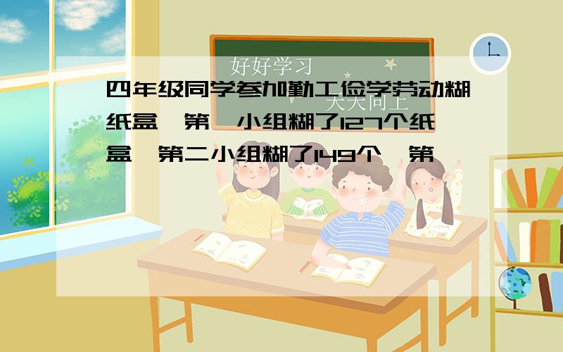 四年级同学参加勤工俭学劳动糊纸盒,第一小组糊了127个纸盒,第二小组糊了149个,第