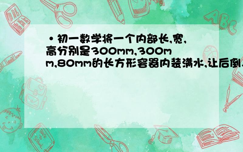 ·初一数学将一个内部长,宽,高分别是300mm,300mm,80mm的长方形容器内装满水,让后倒入一个内径是200mm,