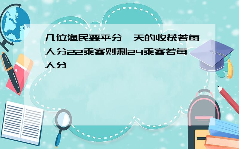 几位渔民要平分一天的收获若每人分22乘客则剩24乘客若每人分