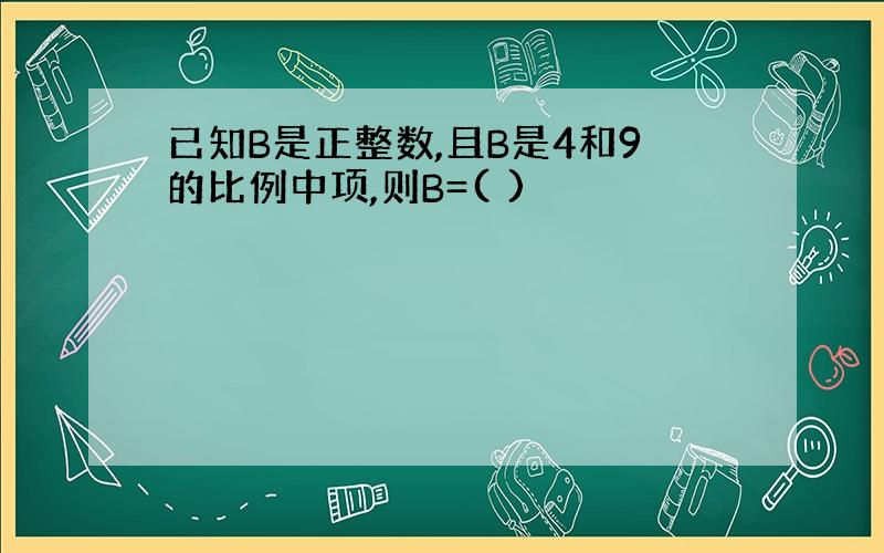 已知B是正整数,且B是4和9的比例中项,则B=( )