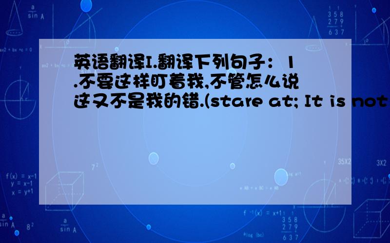 英语翻译I.翻译下列句子：1.不要这样盯着我,不管怎么说这又不是我的错.(stare at; It is not ...