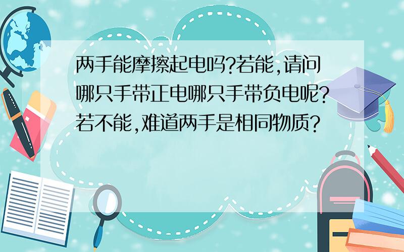 两手能摩擦起电吗?若能,请问哪只手带正电哪只手带负电呢?若不能,难道两手是相同物质?