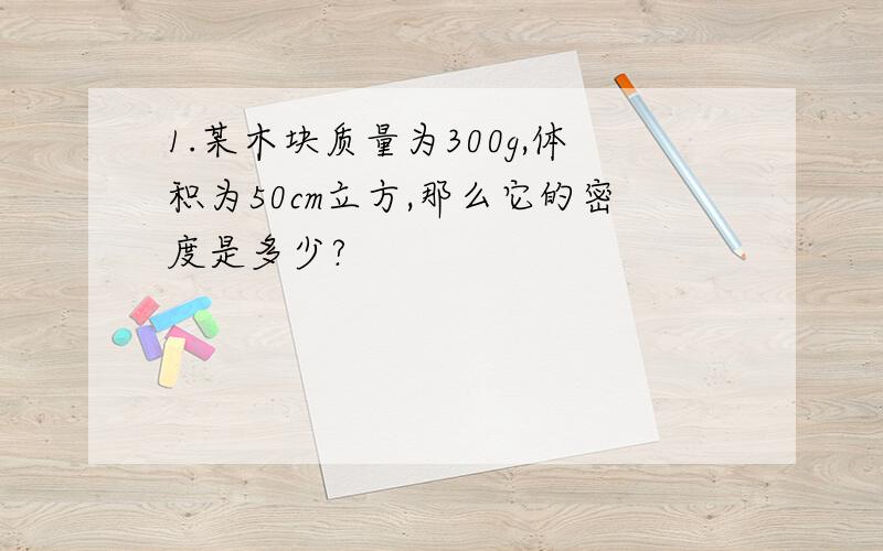 1.某木块质量为300g,体积为50cm立方,那么它的密度是多少?