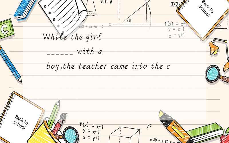 While the girl ______ with a boy,the teacher came into the c