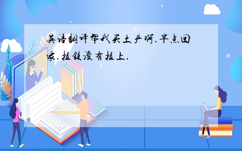 英语翻译帮我买土产啊.早点回家.拉链没有拉上.