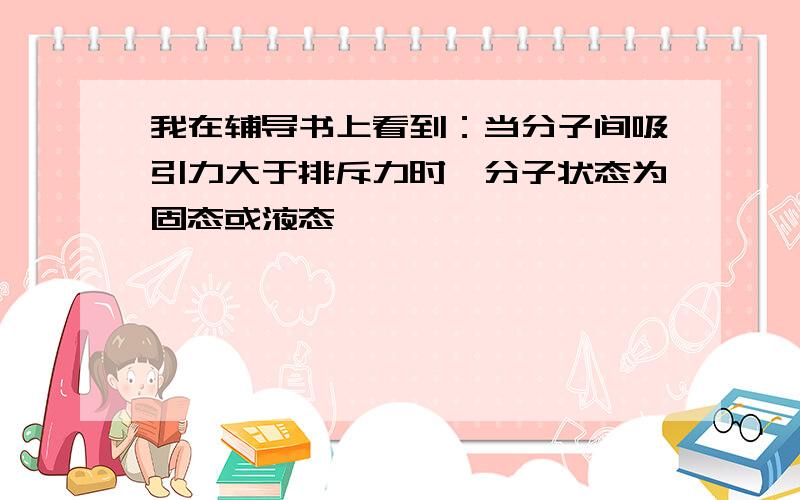 我在辅导书上看到：当分子间吸引力大于排斥力时,分子状态为固态或液态,