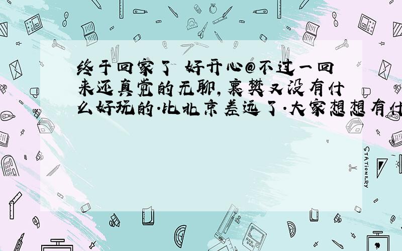 终于回家了 好开心@不过一回来还真觉的无聊,襄樊又没有什么好玩的.比北京差远了.大家想想有什么地方能玩 都是土生土长的襄