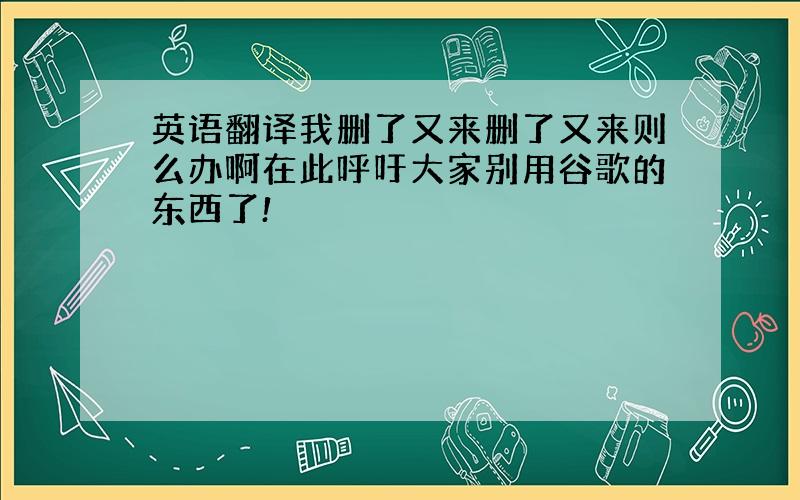 英语翻译我删了又来删了又来则么办啊在此呼吁大家别用谷歌的东西了!