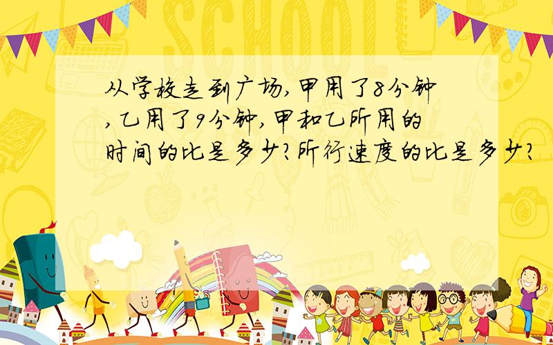 从学校走到广场,甲用了8分钟,乙用了9分钟,甲和乙所用的时间的比是多少?所行速度的比是多少?