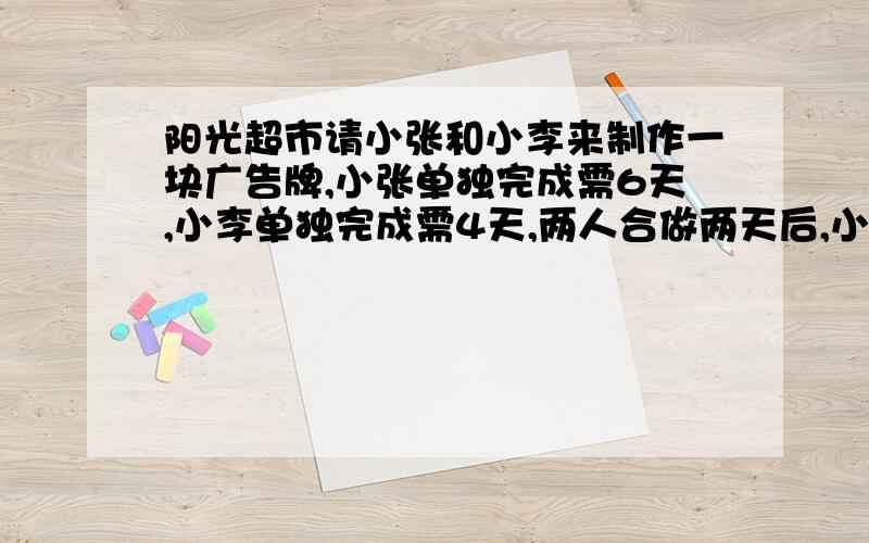 阳光超市请小张和小李来制作一块广告牌,小张单独完成需6天,小李单独完成需4天,两人合做两天后,小李有事...