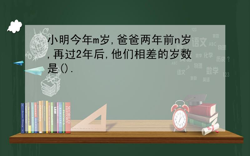 小明今年m岁,爸爸两年前n岁,再过2年后,他们相差的岁数是().