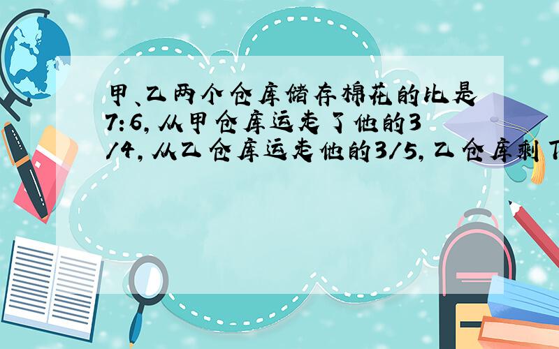 甲、乙两个仓库储存棉花的比是7:6,从甲仓库运走了他的3/4,从乙仓库运走他的3/5,乙仓库剩下的棉花比甲仓库都130包