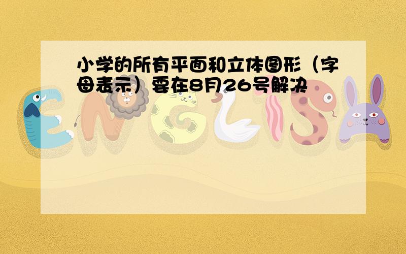 小学的所有平面和立体图形（字母表示）要在8月26号解决