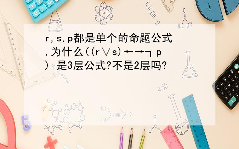 r,s,p都是单个的命题公式,为什么((r∨s)←→┐p) 是3层公式?不是2层吗?