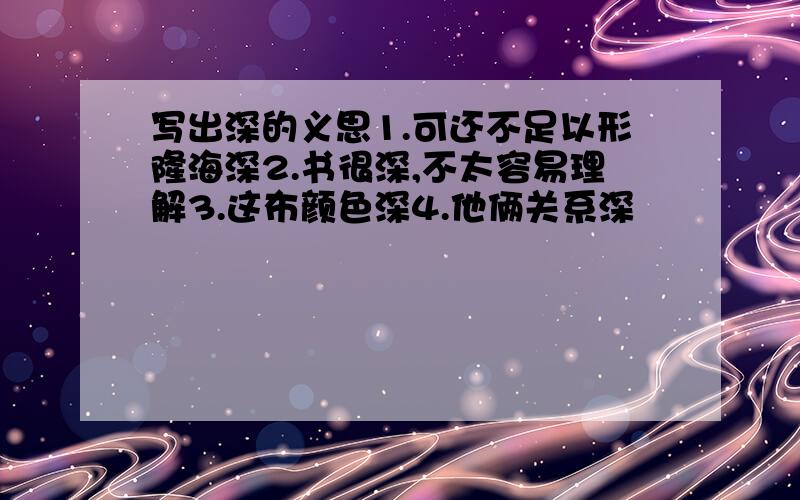 写出深的义思1.可还不足以形隆海深2.书很深,不太容易理解3.这布颜色深4.他俩关系深