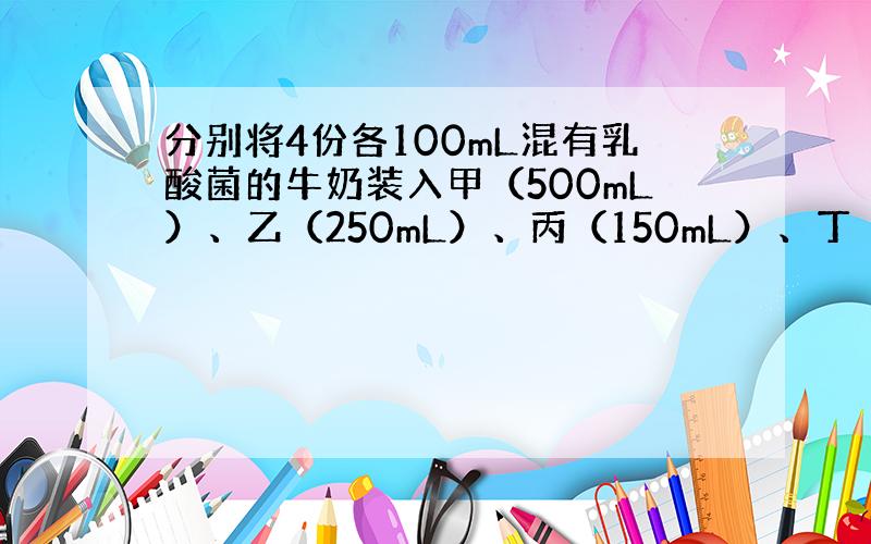 分别将4份各100mL混有乳酸菌的牛奶装入甲（500mL）、乙（250mL）、丙（150mL）、丁（100mL）4个锥形