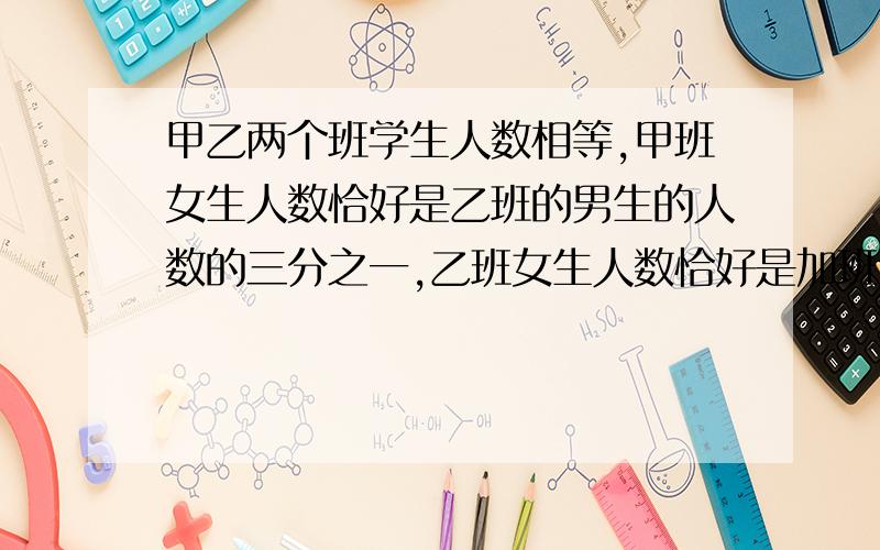 甲乙两个班学生人数相等,甲班女生人数恰好是乙班的男生的人数的三分之一,乙班女生人数恰好是加班人数的