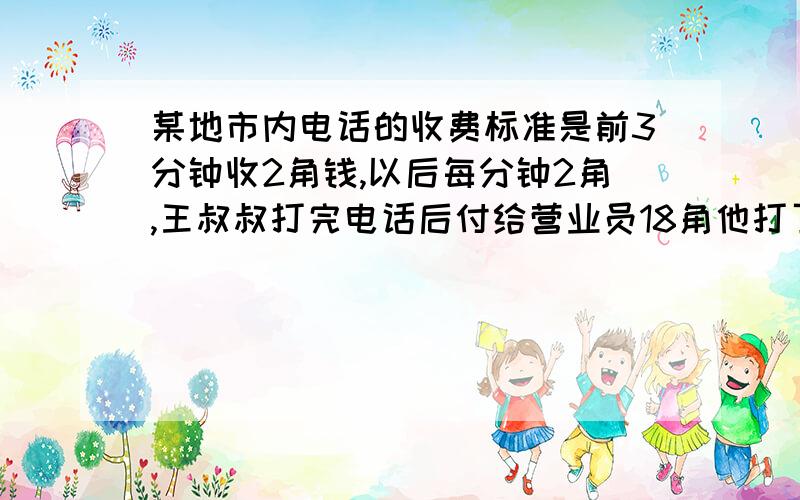 某地市内电话的收费标准是前3分钟收2角钱,以后每分钟2角,王叔叔打完电话后付给营业员18角他打了几分钟?