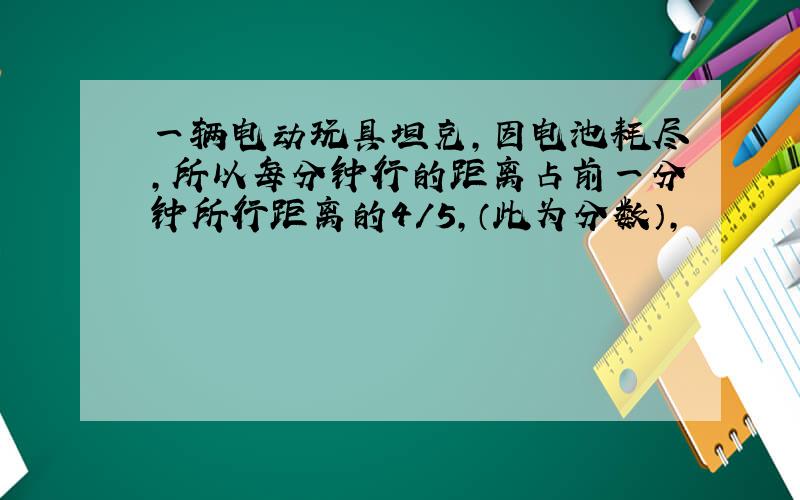 一辆电动玩具坦克,因电池耗尽,所以每分钟行的距离占前一分钟所行距离的4/5,（此为分数）,