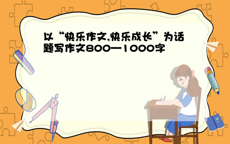 以“快乐作文,快乐成长”为话题写作文800—1000字