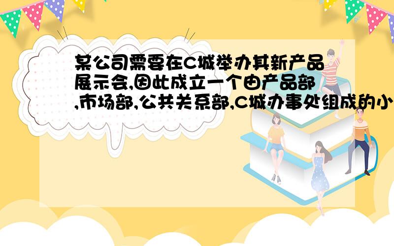 某公司需要在C城举办其新产品展示会,因此成立一个由产品部,市场部,公共关系部,C城办事处组成的小组：