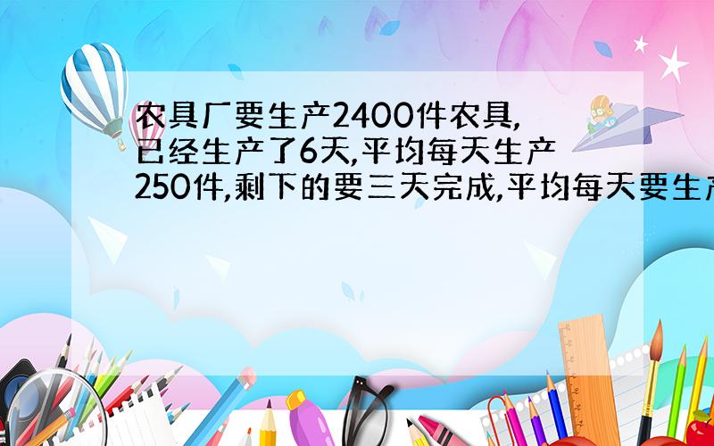 农具厂要生产2400件农具,已经生产了6天,平均每天生产250件,剩下的要三天完成,平均每天要生产多少件?