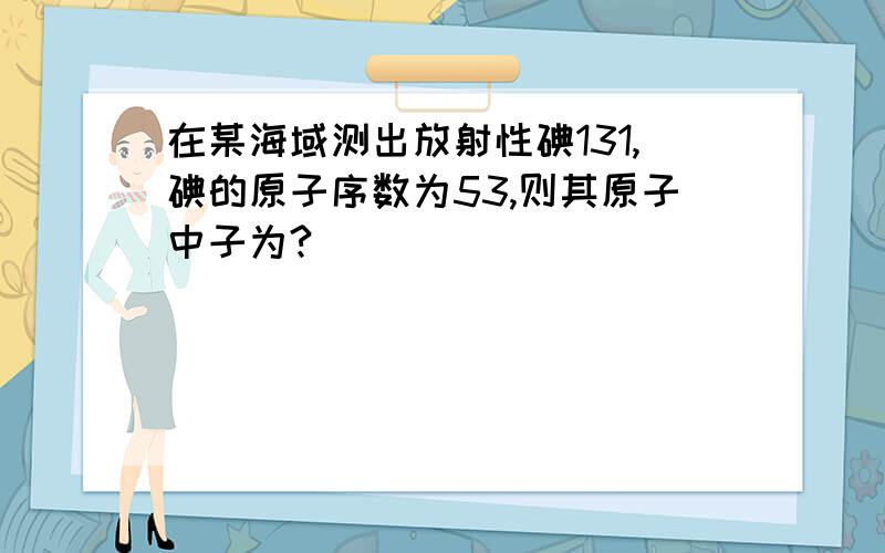 在某海域测出放射性碘131,碘的原子序数为53,则其原子中子为?