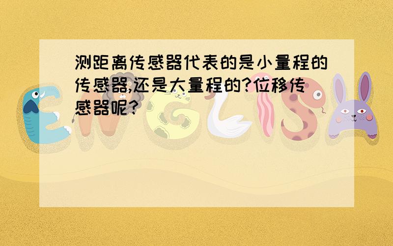 测距离传感器代表的是小量程的传感器,还是大量程的?位移传感器呢?