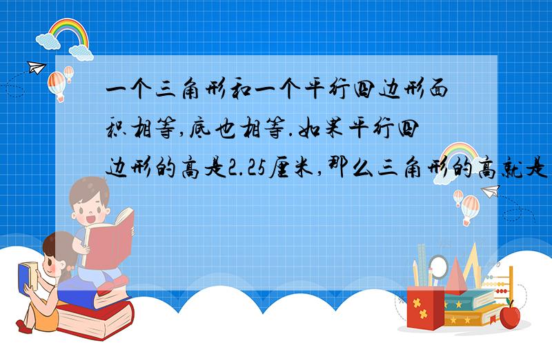 一个三角形和一个平行四边形面积相等,底也相等.如果平行四边形的高是2.25厘米,那么三角形的高就是()厘