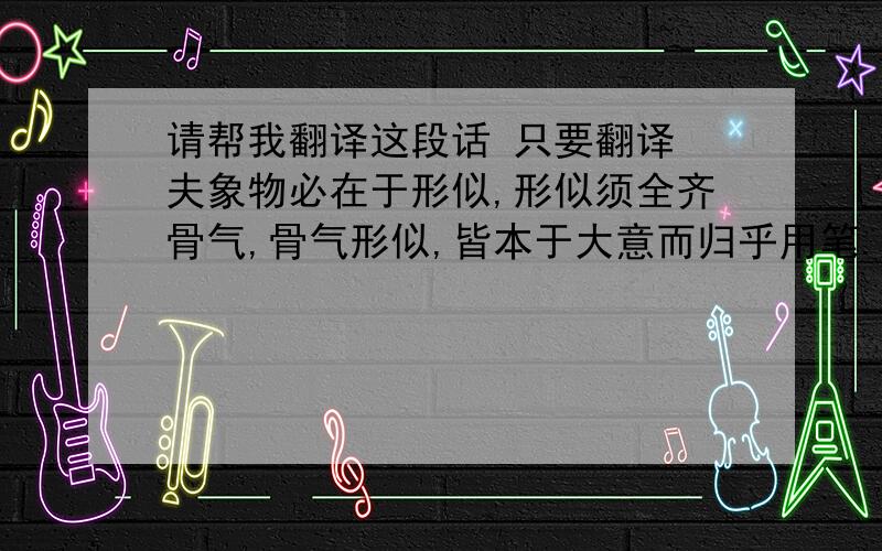 请帮我翻译这段话 只要翻译 夫象物必在于形似,形似须全齐骨气,骨气形似,皆本于大意而归乎用笔.故工画者多善书