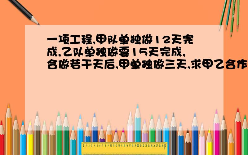 一项工程,甲队单独做12天完成,乙队单独做要15天完成,合做若干天后,甲单独做三天,求甲乙合作几天