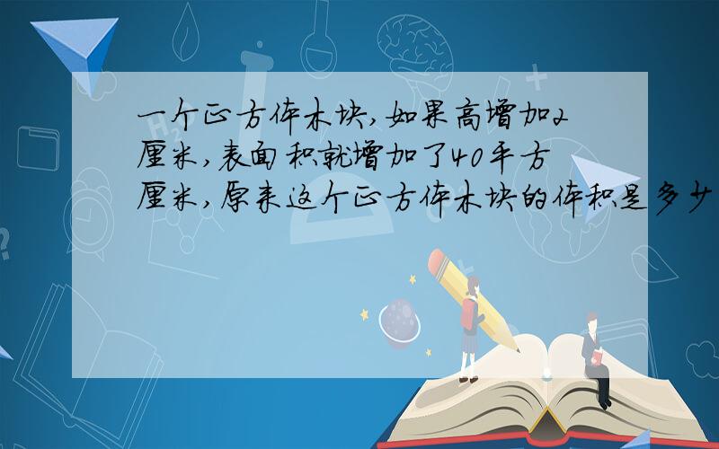 一个正方体木块,如果高增加2厘米,表面积就增加了40平方厘米,原来这个正方体木块的体积是多少立方厘米?