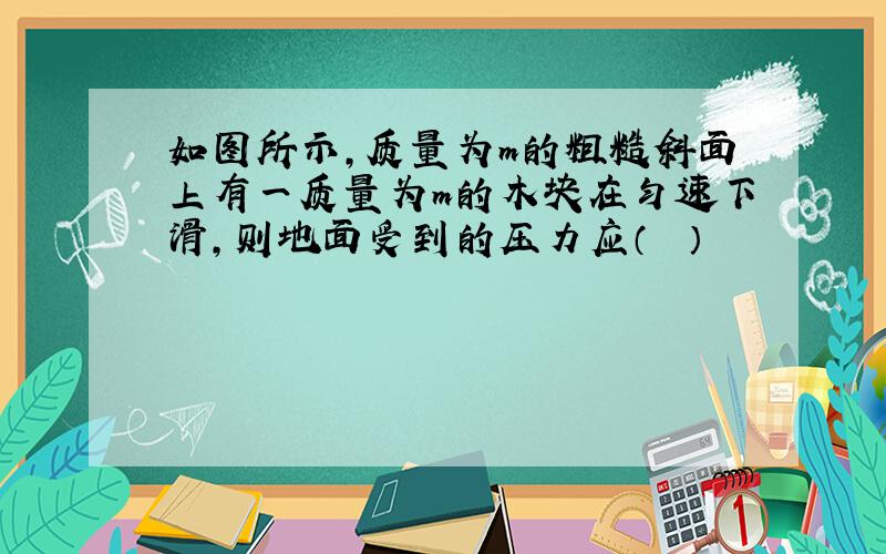 如图所示，质量为m的粗糙斜面上有一质量为m的木块在匀速下滑，则地面受到的压力应（　　）