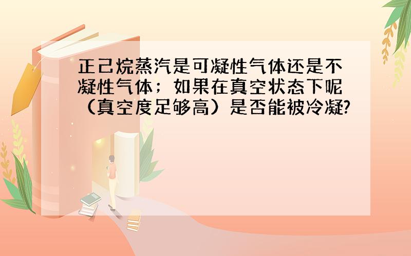 正己烷蒸汽是可凝性气体还是不凝性气体；如果在真空状态下呢（真空度足够高）是否能被冷凝?