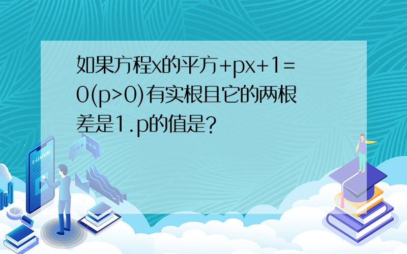 如果方程x的平方+px+1=0(p>0)有实根且它的两根差是1.p的值是?