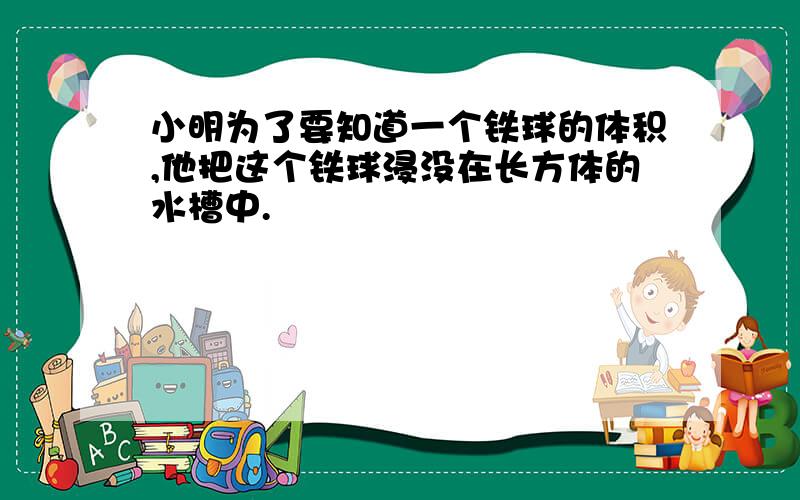 小明为了要知道一个铁球的体积,他把这个铁球浸没在长方体的水槽中.