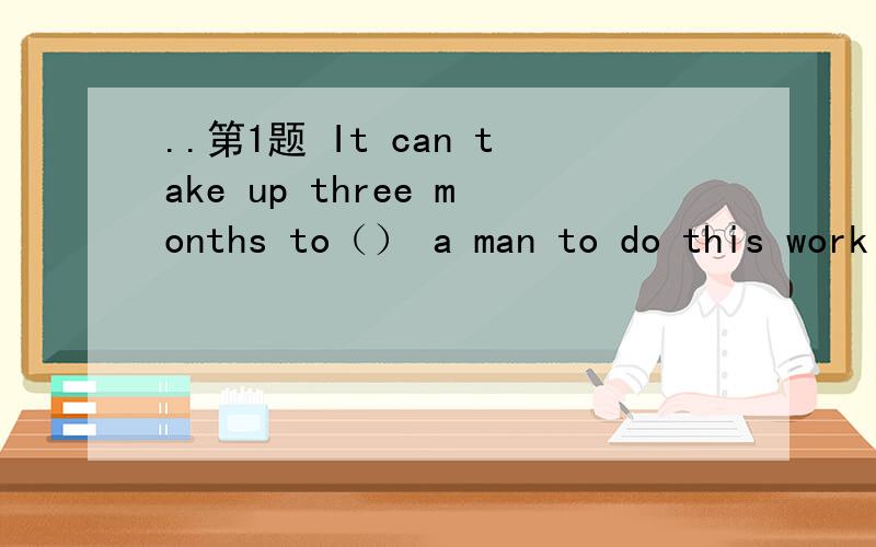 ..第1题 It can take up three months to（） a man to do this work