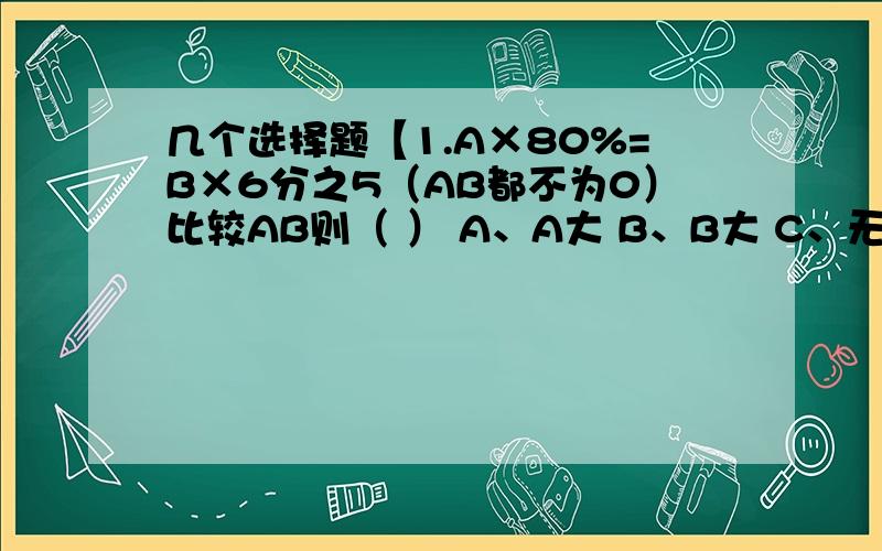 几个选择题【1.A×80%=B×6分之5（AB都不为0）比较AB则（ ） A、A大 B、B大 C、无法比较