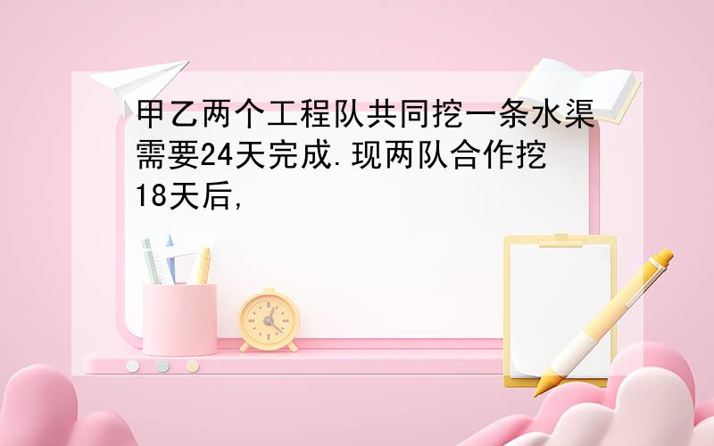 甲乙两个工程队共同挖一条水渠需要24天完成.现两队合作挖18天后,